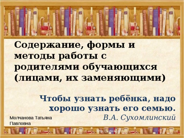 Содержание, формы и методы работы с родителями обучающихся (лицами, их заменяющими) Чтобы узнать ребёнка, надо  хорошо узнать его семью.   В.А. Сухомлинский Молчанова Татьяна Павловна 