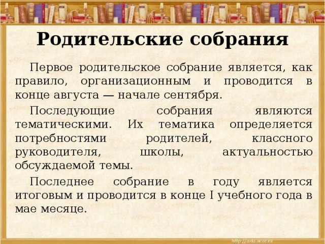 Родительские собрания  Первое родительское собрание является, как правило, организационным и проводится в конце августа — начале сентября.  Последующие собрания являются тематическими. Их тематика определяется потребностями родителей, классного руководителя, школы, актуальностью обсуждаемой темы.  Последнее собрание в году является итоговым и проводится в конце I учебного года в мае месяце. 