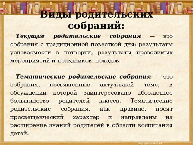 Виды родительских собраний:  Текущие родительские собрания — это собрания с традиционной повесткой дня: результаты успеваемости в четверти, результаты проводимых мероприятий и праздников, походов.   Тематические родительские собрания — это собрания, посвященные актуальной теме, в обсуждении которой заинтересовано абсолютное большинство родителей класса. Тематические родительские собрания, как правило, носят просвещенческий характер и направлены на расширение знаний родителей в области воспитания детей. 