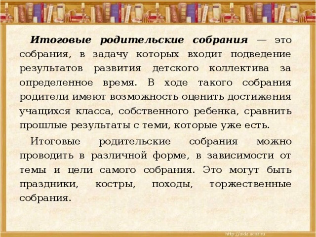  Итоговые родительские собрания — это собрания, в задачу которых входит подведение результатов развития детского коллектива за определенное время. В ходе такого собрания родители имеют возможность оценить достижения учащихся класса, собственного ребенка, сравнить прошлые результаты с теми, которые уже есть.  Итоговые родительские собрания можно проводить в различной форме, в зависимости от темы и цели самого собрания. Это могут быть праздники, костры, походы, торжественные собрания. 