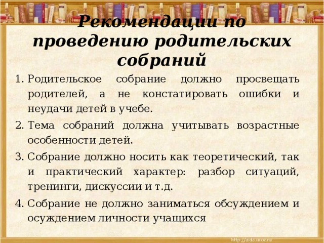 Рекомендации по проведению родительских собраний Родительское собрание должно просвещать родителей, а не констатировать ошибки и неудачи детей в учебе. Тема собраний должна учитывать возрастные особенности детей. Собрание должно носить как теоретический, так и практический характер: разбор ситуаций, тренинги, дискуссии и т.д. Собрание не должно заниматься обсуждением и осуждением личности учащихся 