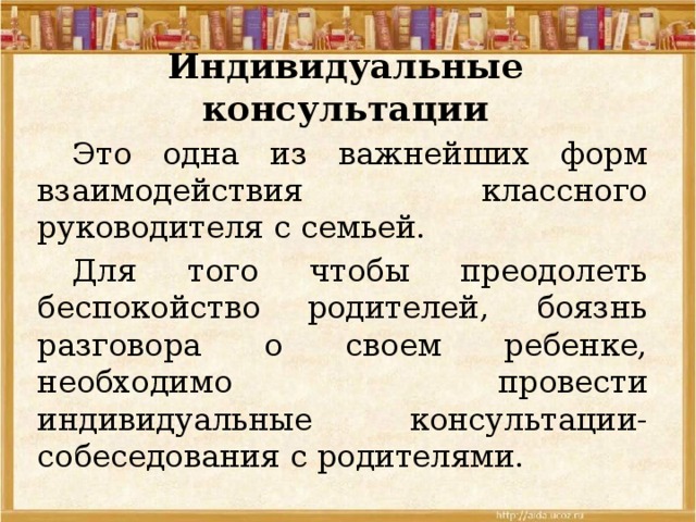 Индивидуальные консультации  Это одна из важнейших форм взаимодействия классного руководителя с семьей.  Для того чтобы преодолеть беспокойство родителей, боязнь разговора о своем ребенке, необходимо провести индивидуальные консультации-собеседования с родителями. 