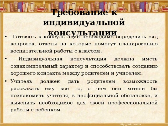 Требование к индивидуальной консультации  Готовясь к консультации необходимо определить ряд вопросов, ответы на которые помогут планированию воспитательной работы с классом.  Индивидуальная консультация должна иметь ознакомительный характер и способствовать созданию хорошего контакта между родителем и учителем. Учитель должен дать родителем возможность рассказать ему все то, с чем они хотели бы познакомить учителя, в неофициальной обстановке, и выяснить необходимое для своей профессиональной работы с ребенком 