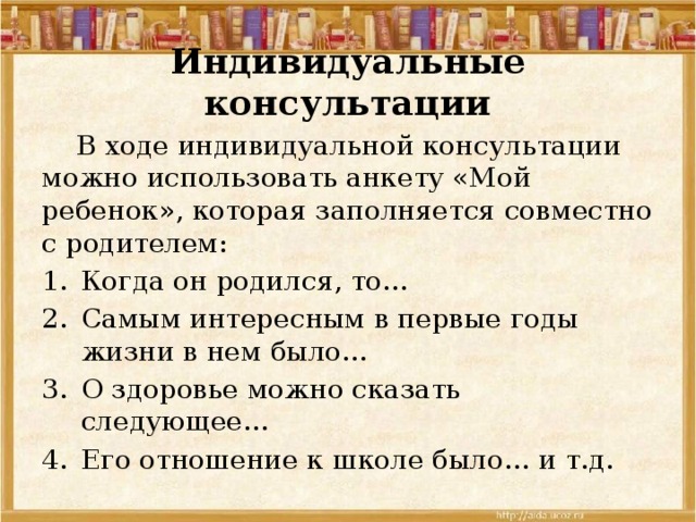Индивидуальные консультации  В ходе индивидуальной консультации можно использовать анкету «Мой ребенок», которая заполняется совместно с родителем: Когда он родился, то… Самым интересным в первые годы жизни в нем было… О здоровье можно сказать следующее… Его отношение к школе было… и т.д. 