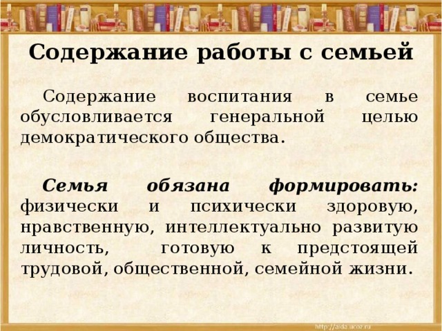 Содержание работы с семьей  Содержание воспитания в семье обусловливается генеральной целью демократического общества.  Семья обязана формировать: физически и психически здоровую, нравственную, интеллектуально развитую личность, готовую к предстоящей трудовой, общественной, семейной жизни. 