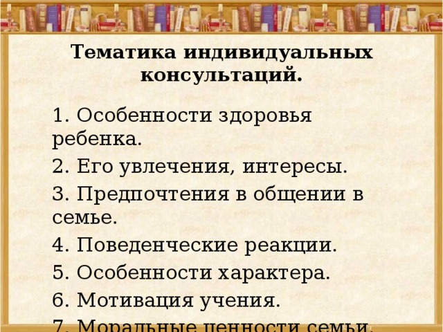 Тематика индивидуальных консультаций.   1. Особенности здоровья ребенка. 2. Его увлечения, интересы. 3. Предпочтения в общении в семье. 4. Поведенческие реакции. 5. Особенности характера. 6. Мотивация учения. 7. Моральные ценности семьи. 