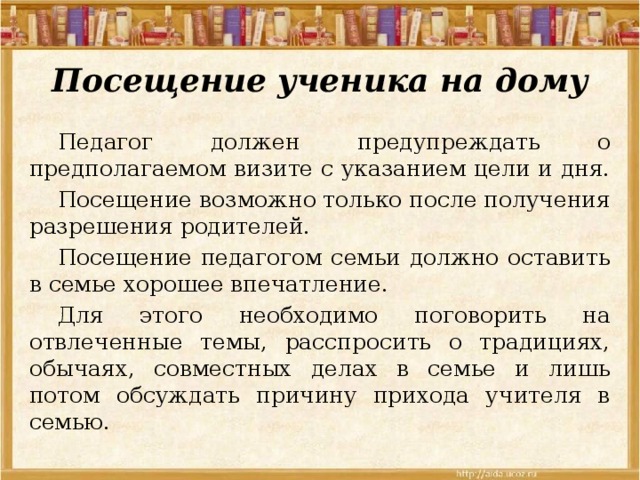 Посещение ученика на дому  Педагог должен предупреждать о предполагаемом визите с указанием цели и дня.  Посещение возможно только после получения разрешения родителей.  Посещение педагогом семьи должно оставить в семье хорошее впечатление.  Для этого необходимо поговорить на отвлеченные темы, расспросить о традициях, обычаях, совместных делах в семье и лишь потом обсуждать причину прихода учителя в семью. 