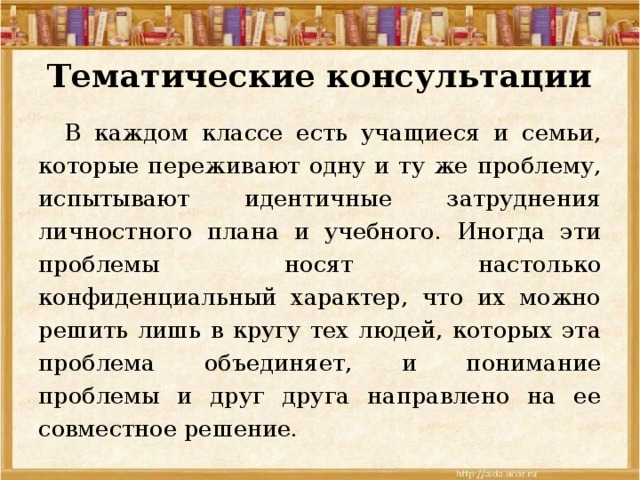 Тематические консультации  В каждом классе есть учащиеся и семьи, которые переживают одну и ту же проблему, испытывают идентичные затруднения личностного плана и учебного. Иногда эти проблемы носят настолько конфиденциальный характер, что их можно решить лишь в кругу тех людей, которых эта проблема объединяет, и понимание проблемы и друг друга направлено на ее совместное решение. 