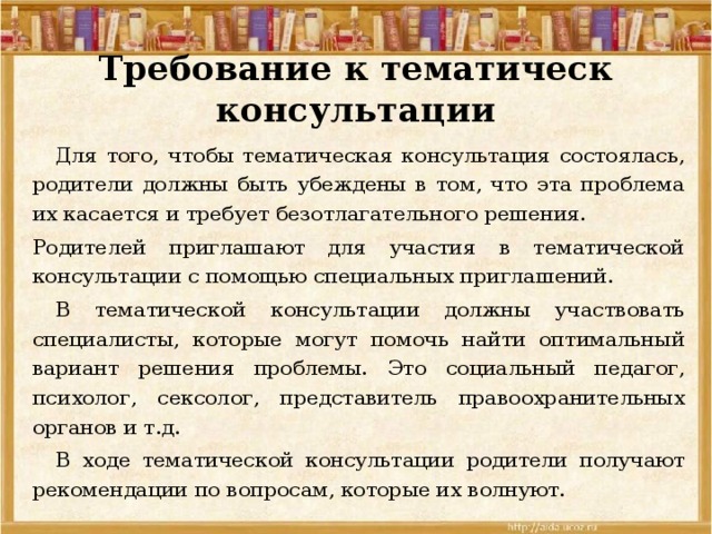 Требование к тематическ консультации  Для того, чтобы тематическая консультация состоялась, родители должны быть убеждены в том, что эта проблема их касается и требует безотлагательного решения. Родителей приглашают для участия в тематической консультации с помощью специальных приглашений.  В тематической консультации должны участвовать специалисты, которые могут помочь найти оптимальный вариант решения проблемы. Это социальный педагог, психолог, сексолог, представитель правоохранительных органов и т.д.  В ходе тематической консультации родители получают рекомендации по вопросам, которые их волнуют. 
