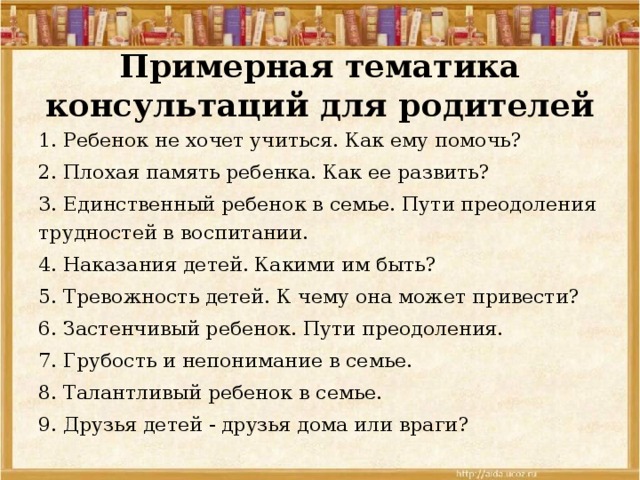 Примерная тематика консультаций для родителей 1. Ребенок не хочет учиться. Как ему помочь? 2. Плохая память ребенка. Как ее развить? 3. Единственный ребенок в семье. Пути преодоления трудностей в воспитании. 4. Наказания детей. Какими им быть? 5. Тревожность детей. К чему она может привести? 6. Застенчивый ребенок. Пути преодоления. 7. Грубость и непонимание в семье. 8. Талантливый ребенок в семье. 9. Друзья детей - друзья дома или враги? 