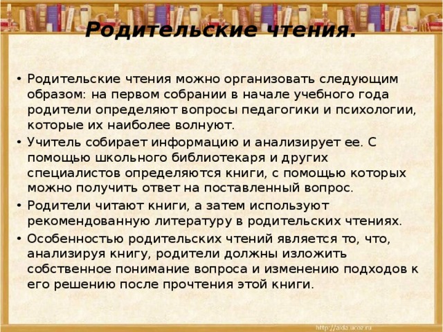Родительские чтения.   Родительские чтения можно организовать следующим образом: на первом собрании в начале учебного года родители определяют вопросы педагогики и психологии, которые их наиболее волнуют. Учитель собирает информацию и анализирует ее. С помощью школьного библиотекаря и других специалистов определяются книги, с помощью которых можно получить ответ на поставленный вопрос. Родители читают книги, а затем используют рекомендованную литературу в родительских чтениях. Особенностью родительских чтений является то, что, анализируя книгу, родители должны изложить собственное понимание вопроса и изменению подходов к его решению после прочтения этой книги. 