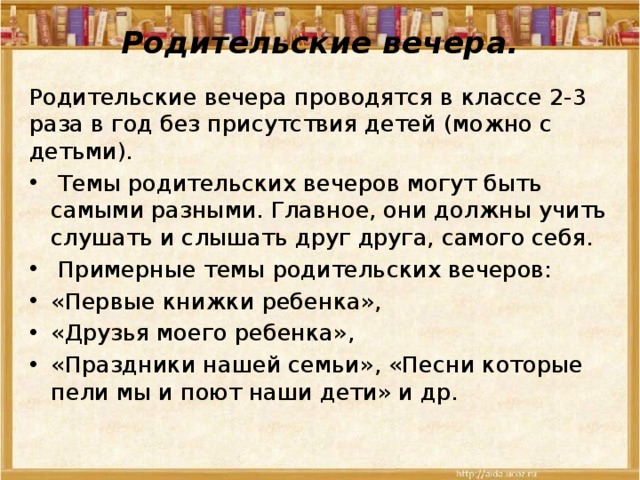 Родительские вечера.   Родительские вечера проводятся в классе 2-3 раза в год без присутствия детей (можно с детьми).  Темы родительских вечеров могут быть самыми разными. Главное, они должны учить слушать и слышать друг друга, самого себя.  Примерные темы родительских вечеров: «Первые книжки ребенка», «Друзья моего ребенка», «Праздники нашей семьи», «Песни которые пели мы и поют наши дети» и др. 