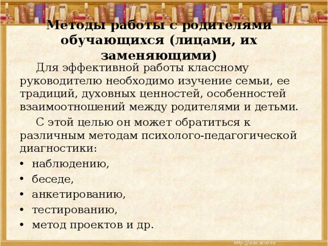 Методы работы с родителями обучающихся (лицами, их заменяющими)  Для эффективной работы классному руководителю необходи­мо изучение семьи, ее традиций, духовных ценностей, особенно­стей взаимоотношений между родителями и детьми.  С этой целью он может обратиться к различным методам психолого-педагогической диагностики: наблюдению, беседе, анкетированию, тестированию, метод проектов и др. 