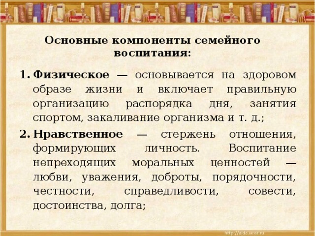 Основные компоненты семейного воспитания:   Физическое — основывается на здоровом образе жизни и включает правильную организацию распорядка дня, занятия спортом, закаливание организма и т. д.; Нравственное — стержень отношения, формирующих личность. Воспитание непреходящих моральных ценностей — любви, уважения, доброты, порядочности, честности, справедливости, совести, достоинства, долга; 