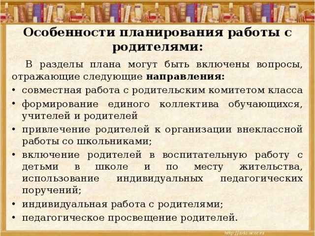Особенности планирования работы с родителями:  В разделы плана могут быть включены вопросы, отражающие следующие направления: совместная работа с родительским комитетом класса формирование единого коллектива обучающихся, учителей и родителей привлечение родителей к организации внеклассной работы со школьниками; включение родителей в воспитательную работу с детьми в школе и по месту жительства, использование индиви­дуальных педагогических поручений; индивидуальная работа с родителями; педагогическое просвещение родителей. 