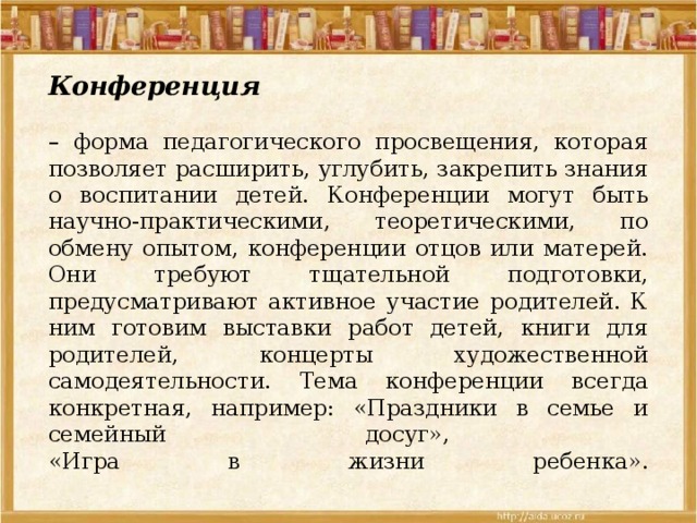 Конференция    – форма педагогического просвещения, которая позволяет расширить, углубить, закрепить знания о воспитании детей. Конференции могут быть научно-практическими, теоретическими, по обмену опытом, конференции отцов или матерей. Они требуют тщательной подготовки, предусматривают активное участие родителей. К ним готовим выставки работ детей, книги для родителей, концерты художественной самодеятельности. Тема конференции всегда конкретная, например: «Праздники в семье и семейный досуг»,  «Игра в жизни ребенка».   