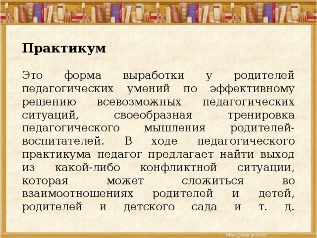  Практикум   Это форма выработки у родителей педагогических умений по эффективному решению всевозможных педагогических ситуаций, своеобразная тренировка педагогического мышления родителей-воспитателей. В ходе педагогического практикума педагог предлагает найти выход из какой-либо конфликтной ситуации, которая может сложиться во взаимоотношениях родителей и детей, родителей и детского сада и т. д.    