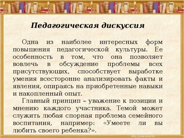Педагогическая дискуссия  Одна из наиболее интересных форм повышения педагогической культуры. Ее особенность в том, что она позволяет вовлечь в обсуждение проблемы всех присутствующих, способствует выработке умения всесторонне анализировать факты и явления, опираясь на приобретенные навыки и накопленный опыт.  Главный принцип – уважение к позиции и мнению каждого участника. Темой может служить любая спорная проблема семейного воспитания, например: «Умеете ли вы любить своего ребенка?». 