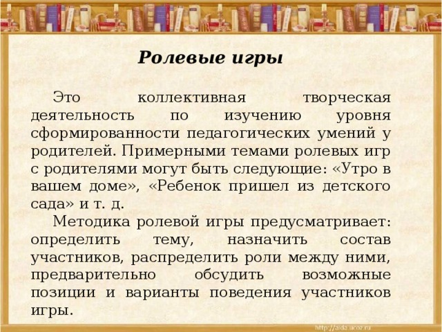 Ролевые игры  Это коллективная творческая деятельность по изучению уровня сформированности педагогических умений у родителей. Примерными темами ролевых игр с родителями могут быть следующие: «Утро в вашем доме», «Ребенок пришел из детского сада» и т. д.  Методика ролевой игры предусматривает: определить тему, назначить состав участников, распределить роли между ними, предварительно обсудить возможные позиции и варианты поведения участников игры. 