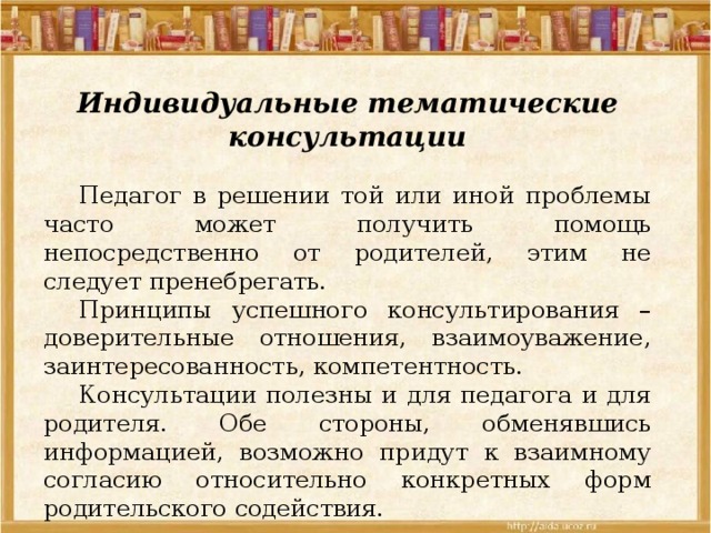 Индивидуальные тематические консультации  Педагог в решении той или иной проблемы часто может получить помощь непосредственно от родителей, этим не следует пренебрегать.  Принципы успешного консультирования – доверительные отношения, взаимоуважение, заинтересованность, компетентность.  Консультации полезны и для педагога и для родителя. Обе стороны, обменявшись информацией, возможно придут к взаимному согласию относительно конкретных форм родительского содействия. 