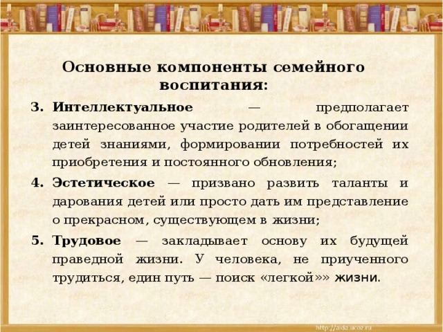 Основные компоненты семейного воспитания:   Интеллектуальное — предполагает заинтересованное участие родителей в обогащении детей знаниями, формировании потребностей их приобретения и постоянного обновления; Эстетическое — призвано развить таланты и дарования детей или просто дать им представление о прекрасном, существующем в жизни; Трудовое — закладывает основу их будущей праведной жизни. У человека, не приученного трудиться, един путь — поиск «легкой »» жизни. 