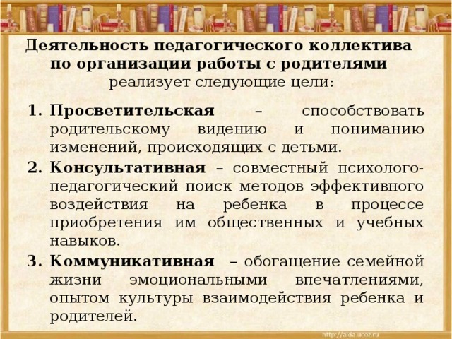 Деятельность педагогического коллектива  по организации работы с родителями   реализует следующие цели:   Просветительская – способствовать родительскому видению и пониманию изменений, происходящих с детьми. Консультативная – совместный психолого-педагогический поиск методов эффективного воздействия на ребенка в процессе приобретения им общественных и учебных навыков. Коммуникативная – обогащение семейной жизни эмоциональными впечатлениями, опытом культуры взаимодействия ребенка и родителей. 