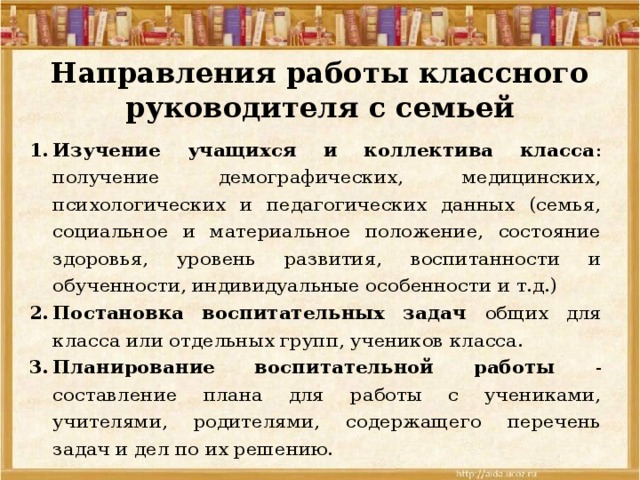 Направления работы классного руководителя с семьей Изучение учащихся и коллектива класса : получение демографических, медицинских, психологических и педагогических данных (семья, социальное и материальное положение, состояние здоровья, уровень развития, воспитанности и обученности, индивидуальные особенности и т.д.) Постановка воспитательных задач общих для класса или отдельных групп, учеников класса. Планирование воспитательной работы - составление плана для работы с учениками, учителями, родителями, содержащего перечень задач и дел по их решению. 