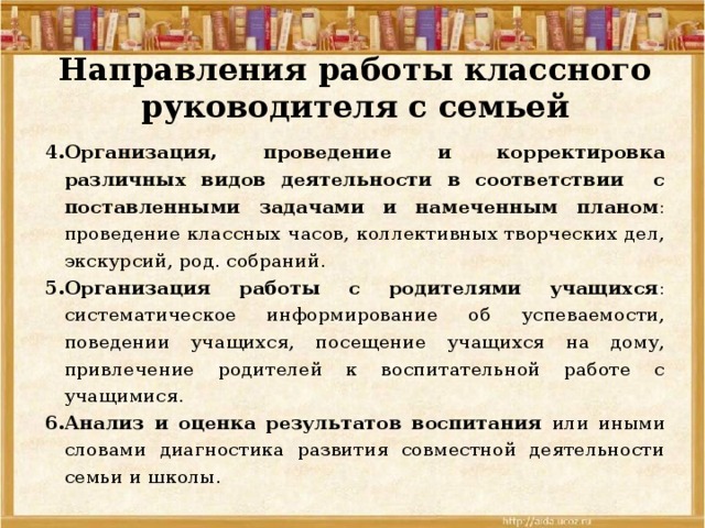 Направления работы классного руководителя с семьей Организация, проведение и корректировка различных видов деятельности в соответствии с поставленными задачами и намеченным планом : проведение классных часов, коллективных творческих дел, экскурсий, род. собраний. Организация работы с родителями учащихся : систематическое информирование об успеваемости, поведении учащихся, посещение учащихся на дому, привлечение родителей к воспитательной работе с учащимися. Анализ и оценка результатов воспитания или иными словами диагностика развития совместной деятельности семьи и школы. 