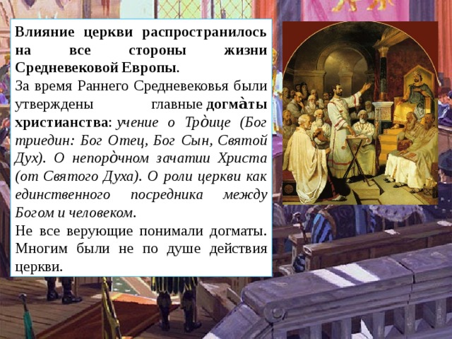 Влияние церкви распространилось на все стороны жизни Средневековой Европы . За время Раннего Средневековья были утверждены главные  догма̀ты христианства :  учение о Тро̀ице (Бог триедин: Бог Отец, Бог Сын, Святой Дух). О непоро̀чном зачатии Христа (от Святого Духа). О роли церкви как единственного посредника между Богом и человеком. Не все верующие понимали догматы. Многим были не по душе действия церкви. 