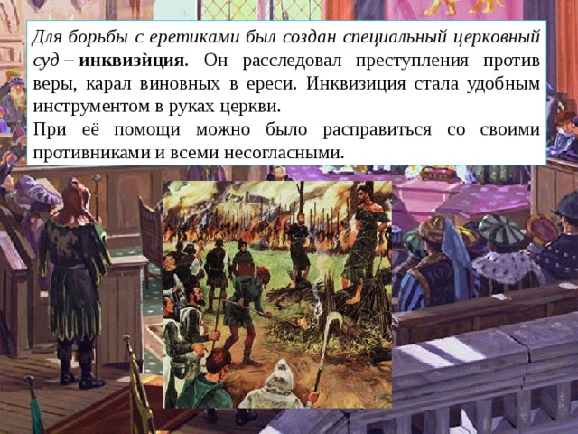Для борьбы с еретиками был создан специальный церковный суд  –  инквизѝция . Он расследовал преступления против веры, карал виновных в ереси. Инквизиция стала удобным инструментом в руках церкви. При её помощи можно было расправиться со своими противниками и всеми несогласными. 