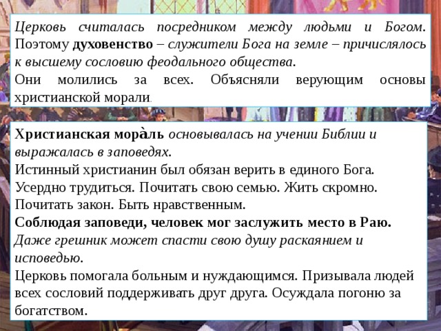 Церковь считалась посредником между людьми и Богом . Поэтому  духовенство  –  служители Бога на земле  –  причислялось к высшему сословию феодального общества. Они молились за всех. Объясняли верующим основы христианской морали . Христианская мора̀ль   основывалась на учении Библии и выражалась в заповедях. Истинный христианин был обязан верить в единого Бога. Усердно трудиться. Почитать свою семью. Жить скромно. Почитать закон. Быть нравственным. Соблюдая заповеди, человек мог заслужить место в Раю. Даже грешник может спасти свою душу раскаянием и исповедью. Церковь помогала больным и нуждающимся. Призывала людей всех сословий поддерживать друг друга. Осуждала погоню за богатством. 