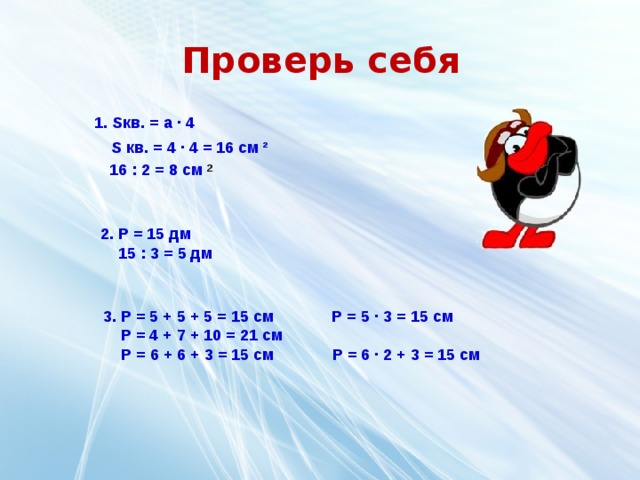Проверь себя 1. S кв. = а ∙ 4 S кв. = 4 ∙ 4 = 16 см ² 16 : 2 = 8 см ² 2. P = 15 дм  15 : 3 = 5 дм 3. P = 5 + 5 + 5 = 15 см P = 5 ∙ 3 = 15 см  P = 4 + 7 + 10 = 21 см  Р = 6 + 6 + 3 = 15 см Р = 6 ∙ 2 + 3 = 15 см 