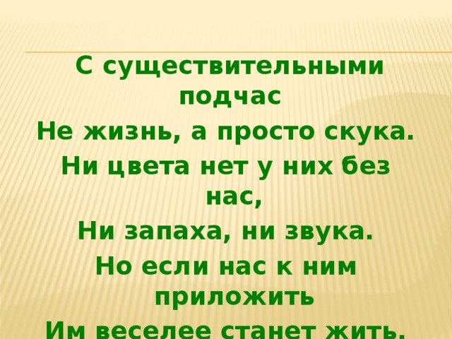  С существительными подчас Не жизнь, а просто скука. Ни цвета нет у них без нас, Ни запаха, ни звука. Но если нас к ним приложить Им веселее станет жить.  
