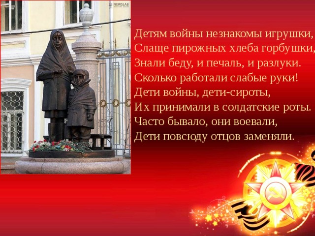 Детям войны незнакомы игрушки,  Слаще пирожных хлеба горбушки,  Знали беду, и печаль, и разлуки.  Сколько работали слабые руки!  Дети войны, дети-сироты,  Их принимали в солдатские роты.  Часто бывало, они воевали,   Дети повсюду отцов заменяли. 