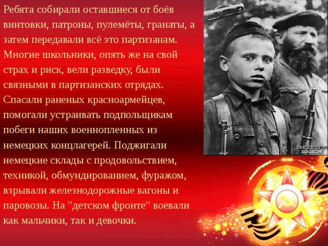 Ребята собирали оставшиеся от боёв винтовки, патроны, пулемёты, гранаты, а затем передавали всё это партизанам. Многие школьники, опять же на свой страх и риск, вели разведку, были связными в партизанских отрядах. Спасали раненых красноармейцев, помогали устраивать подпольщикам побеги наших военнопленных из немецких концлагерей. Поджигали немецкие склады с продовольствием, техникой, обмундированием, фуражом, взрывали железнодорожные вагоны и паровозы. На 