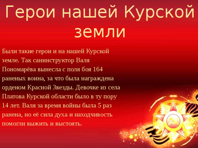 Герои нашей Курской земли Были такие герои и на нашей Курской земле. Так санинструктор Валя Пономарёва вынесла с поля боя 164 раненых воина, за что была награждена орденом Красной Звезды. Девочке из села Платова Курской области было в ту пору 14 лет. Валя за время войны была 5 раз ранена, но её сила духа и находчивость помогли выжить и выстоять.  