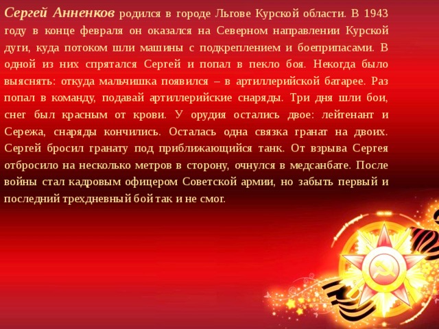 Сергей Анненков родился в городе Льгове Курской области. В 1943 году в конце февраля он оказался на Северном направлении Курской дуги, куда потоком шли машины с подкреплением и боеприпасами. В одной из них спрятался Сергей и попал в пекло боя. Некогда было выяснять: откуда мальчишка появился – в артиллерийской батарее. Раз попал в команду, подавай артиллерийские снаряды. Три дня шли бои, снег был красным от крови. У орудия остались двое: лейтенант и Сережа, снаряды кончились. Осталась одна связка гранат на двоих. Сергей бросил гранату под приближающийся танк. От взрыва Сергея отбросило на несколько метров в сторону, очнулся в медсанбате. После войны стал кадровым офицером Советской армии, но забыть первый и последний трехдневный бой так и не смог. 