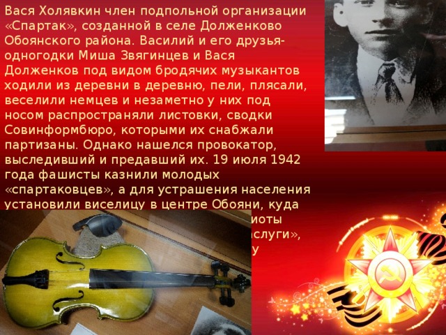Вася Холявкин член подпольной организации «Спартак», созданной в селе Долженково Обоянского района. Василий и его друзья-одногодки Миша Звягинцев и Вася Долженков под видом бродячих музыкантов ходили из деревни в деревню, пели, плясали, веселили немцев и незаметно у них под носом распространяли листовки, сводки Совинформбюро, которыми их снабжали партизаны. Однако нашелся провокатор, выследивший и предавший их. 19 июля 1942 года фашисты казнили молодых «спартаковцев», а для устрашения населения установили виселицу в центре Обояни, куда насильно согнали людей. Юные патриоты награждены медалями за «Боевые заслуги», а их имена занесены областную Книгу памяти 