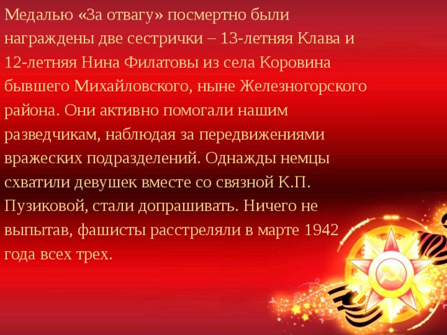 Медалью «За отвагу» посмертно были награждены две сестрички – 13-летняя Клава и 12-летняя Нина Филатовы из села Коровина бывшего Михайловского, ныне Железногорского района. Они активно помогали нашим разведчикам, наблюдая за передвижениями вражеских подразделений. Однажды немцы схватили девушек вместе со связной К.П. Пузиковой, стали допрашивать. Ничего не выпытав, фашисты расстреляли в марте 1942 года всех трех. 