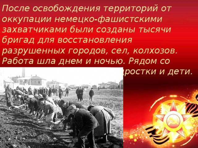 После освобождения территорий от оккупации немецко-фашистскими захватчиками были созданы тысячи бригад для восстановления разрушенных городов, сел, колхозов. Работа шла днем и ночью. Рядом со взрослыми трудились подростки и дети. 
