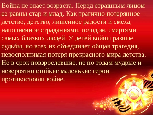 Война не знает возраста. Перед страшным лицом ее равны стар и млад. Как трагично потерянное детство, детство, лишенное радости и смеха, наполненное страданиями, голодом, смертями самых близких людей. У детей войны разные судьбы, но всех их объединяет общая трагедия, невосполнимая потеря прекрасного мира детства. Не в срок повзрослевшие, не по годам мудрые и невероятно стойкие маленькие герои противостояли войне. 