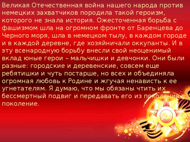 Великая Отечественная война нашего народа против немецких захватчиков породила такой героизм, которого не знала история. Ожесточенная борьба с фашизмом шла на огромном фронте от Баренцева до Черного моря, шла в немецком тылу, в каждом городе и в каждой деревне, где хозяйничали оккупанты. И в эту всенародную борьбу внесли свой неоценимый вклад юные герои – мальчишки и девчонки. Они были разные: городские и деревенские, совсем еще ребятишки и чуть постарше, но всех и объединяла огромная любовь к Родине и жгучая ненависть к ее угнетателям. Я думаю, что мы обязаны чтить их бессмертный подвиг и передавать его из поколения в поколение. 