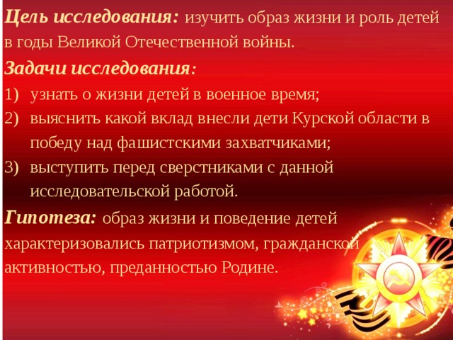 Цель исследования: изучить образ жизни и роль детей в годы Великой Отечественной войны. Задачи исследования : узнать о жизни детей в военное время; выяснить какой вклад внесли дети Курской области в победу над фашистскими захватчиками; выступить перед сверстниками с данной исследовательской работой. Гипотеза: образ жизни и поведение детей характеризовались патриотизмом, гражданской активностью, преданностью Родине. 