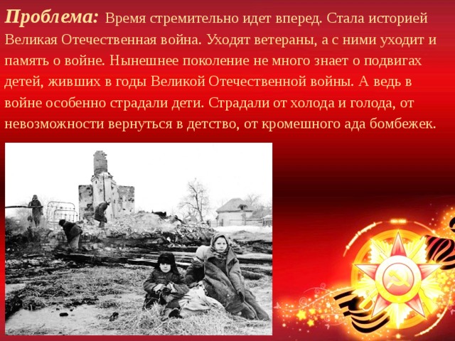 Проблема: Время стремительно идет вперед. Стала историей Великая Отечественная война. Уходят ветераны, а с ними уходит и память о войне. Нынешнее поколение не много знает о подвигах детей, живших в годы Великой Отечественной войны. А ведь в войне особенно страдали дети. Страдали от холода и голода, от невозможности вернуться в детство, от кромешного ада бомбежек. 