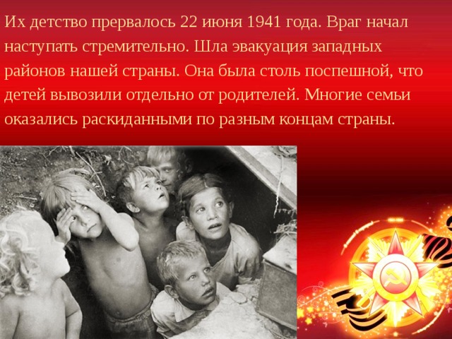 Их детство прервалось 22 июня 1941 года. Враг начал наступать стремительно. Шла эвакуация западных районов нашей страны. Она была столь поспешной, что детей вывозили отдельно от родителей. Многие семьи оказались раскиданными по разным концам страны. 