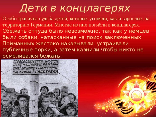 Дети в концлагерях Особо трагична судьба детей, которых угоняли, как и взрослых на территорию Германии. Многие из них погибли в концлагерях. Сбежать оттуда было невозможно, так как у немцев были собаки, натасканные на поиск заключенных. Пойманных жестоко наказывали: устраивали публичные порки, а затем казнили чтобы никто не осмеливался бежать.  