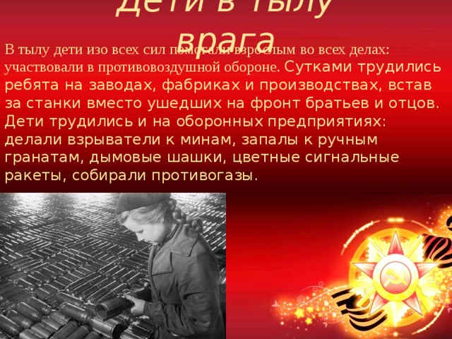 Дети в тылу врага В тылу дети изо всех сил помогали взрослым во всех делах: участвовали в противовоздушной обороне. Сутками трудились ребята на заводах, фабриках и производствах, встав за станки вместо ушедших на фронт братьев и отцов. Дети трудились и на оборонных предприятиях: делали взрыватели к минам, запалы к ручным гранатам, дымовые шашки, цветные сигнальные ракеты, собирали противогазы. 