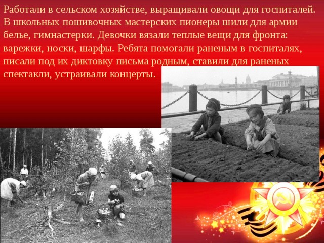 Работали в сельском хозяйстве, выращивали овощи для госпиталей. В школьных пошивочных мастерских пионеры шили для армии белье, гимнастерки. Девочки вязали теплые вещи для фронта: варежки, носки, шарфы. Ребята помогали раненым в госпиталях, писали под их диктовку письма родным, ставили для раненых спектакли, устраивали концерты. 