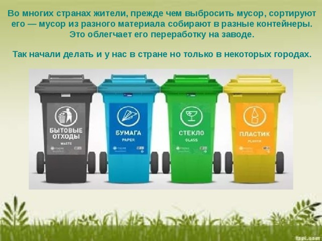 Во многих странах жители, прежде чем выбросить мусор, сортируют его — мусор из разного материала собирают в разные контейнеры. Это облегчает его переработку на заводе. Так начали делать и у нас в стране но только в некоторых городах.   