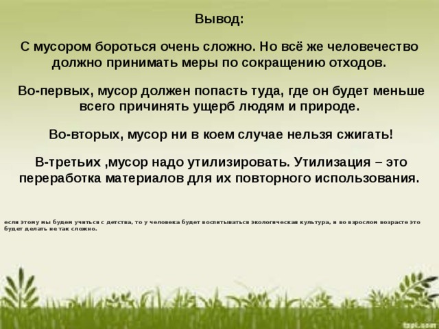Вывод: С мусором бороться очень сложно. Но всё же человечество должно принимать меры по сокращению отходов.  Во-первых, мусор должен попасть туда, где он будет меньше всего причинять ущерб людям и природе.  Во-вторых, мусор ни в коем случае нельзя сжигать!  В-третьих ,мусор надо утилизировать. Утилизация – это переработка материалов для их повторного использования.  если этому мы будем учиться с детства, то у человека будет воспитываться экологическая культура, и во взрослом возрасте это будет делать не так сложно.   